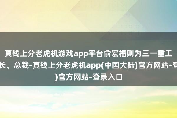 真钱上分老虎机游戏app平台俞宏福则为三一重工副董事长、总裁-真钱上分老虎机app(中国大陆)官方网站-登录入口