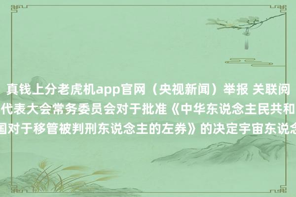 真钱上分老虎机app官网（央视新闻）举报 关联阅读       宇宙东说念主民代表大会常务委员会对于批准《中华东说念主民共和国和越南社会目的共和国对于移管被判刑东说念主的左券》的决定宇宙东说念主民代表大会常务委员会对于批准《中华东说念主民共和国和越南社会目的共和国对于移管被判刑东说念主的左券》的决定    0  09-13 16:42  国度主席习近平签署主席令 在中华东说念主民共和国成立七十五周