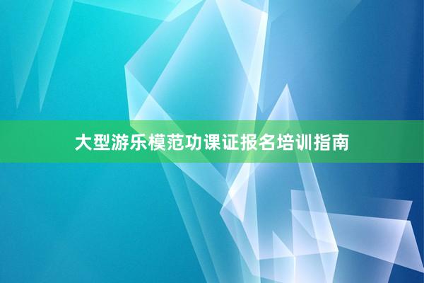 大型游乐模范功课证报名培训指南