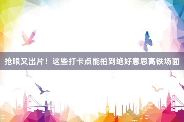 抢眼又出片！这些打卡点能拍到绝好意思高铁场面