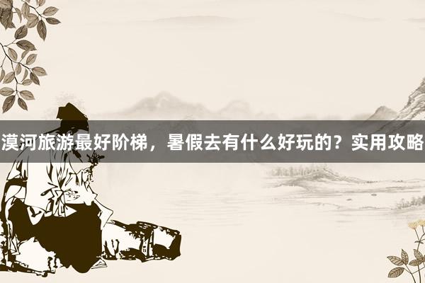 漠河旅游最好阶梯，暑假去有什么好玩的？实用攻略