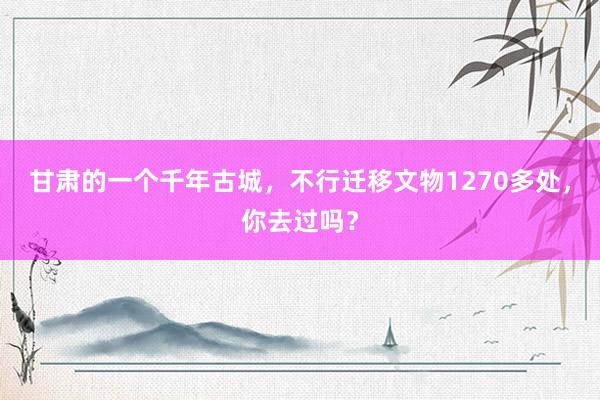甘肃的一个千年古城，不行迁移文物1270多处，你去过吗？
