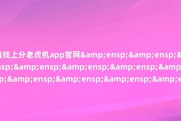 真钱上分老虎机app官网&ensp;&ensp;&ensp;&ensp;&ensp;&ensp;&ensp;&ensp;&ensp;&ensp;&ensp;&ensp;&ensp;&ensp;&ensp;&ensp;&ensp;&ensp;&ensp;&ensp;&ensp;&ensp;&ensp;&ensp;&ensp;&ensp;&ensp;&ensp;&ensp;&ensp;&ensp;&e