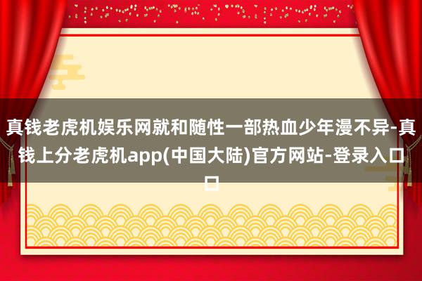 真钱老虎机娱乐网就和随性一部热血少年漫不异-真钱上分老虎机app(中国大陆)官方网站-登录入口