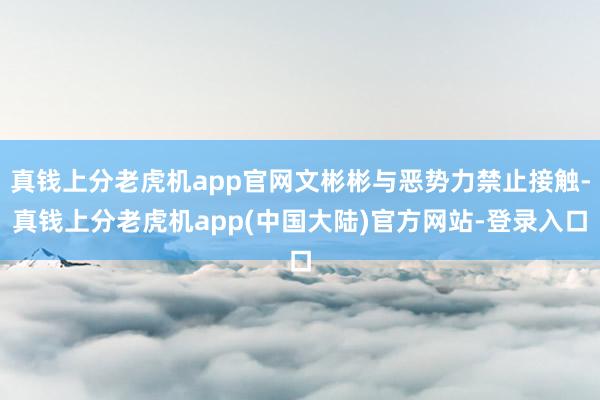 真钱上分老虎机app官网文彬彬与恶势力禁止接触-真钱上分老虎机app(中国大陆)官方网站-登录入口