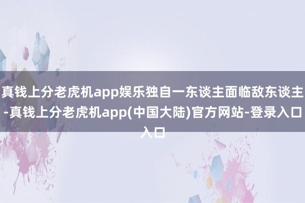 真钱上分老虎机app娱乐独自一东谈主面临敌东谈主-真钱上分老虎机app(中国大陆)官方网站-登录入口