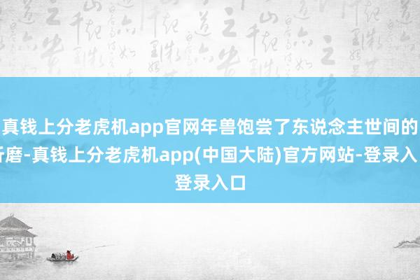 真钱上分老虎机app官网年兽饱尝了东说念主世间的折磨-真钱上分老虎机app(中国大陆)官方网站-登录入口