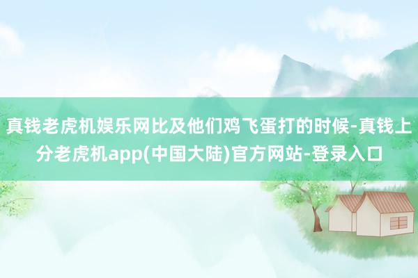 真钱老虎机娱乐网比及他们鸡飞蛋打的时候-真钱上分老虎机app(中国大陆)官方网站-登录入口