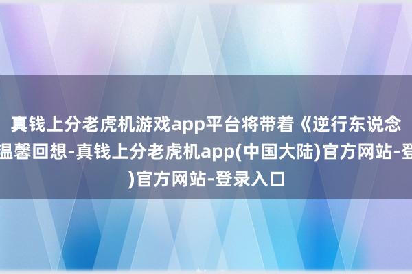 真钱上分老虎机游戏app平台将带着《逆行东说念主生》温馨回想-真钱上分老虎机app(中国大陆)官方网站-登录入口