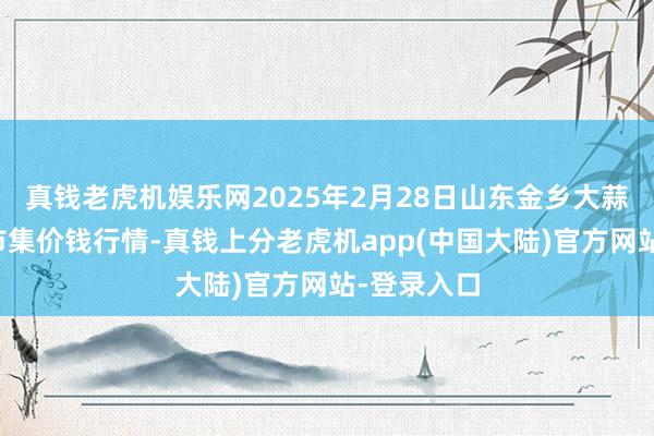 真钱老虎机娱乐网2025年2月28日山东金乡大蒜专科批发市集价钱行情-真钱上分老虎机app(中国大陆)官方网站-登录入口