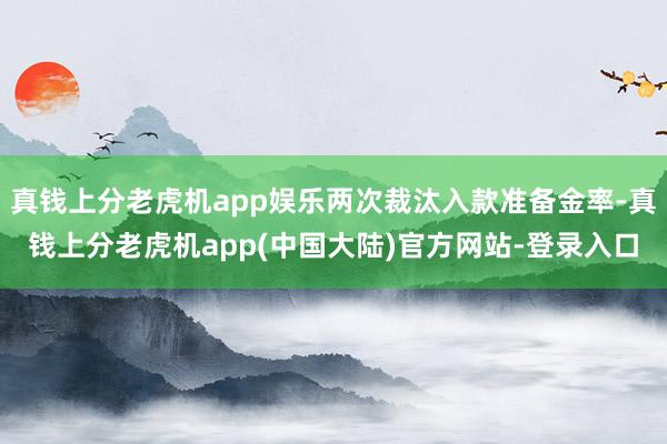 真钱上分老虎机app娱乐两次裁汰入款准备金率-真钱上分老虎机app(中国大陆)官方网站-登录入口