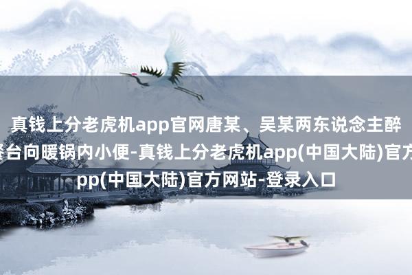 真钱上分老虎机app官网唐某、吴某两东说念主醉酒后差异站上餐台向暖锅内小便-真钱上分老虎机app(中国大陆)官方网站-登录入口