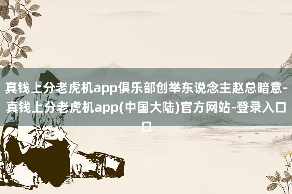 真钱上分老虎机app俱乐部创举东说念主赵总暗意-真钱上分老虎机app(中国大陆)官方网站-登录入口