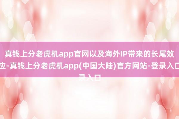 真钱上分老虎机app官网以及海外IP带来的长尾效应-真钱上分老虎机app(中国大陆)官方网站-登录入口