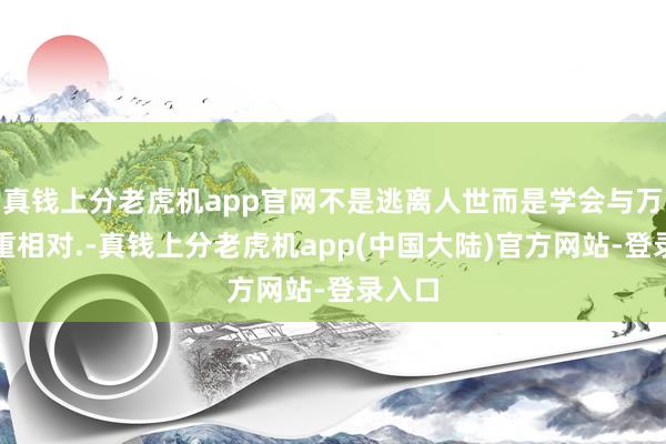 真钱上分老虎机app官网不是逃离人世而是学会与万物慎重相对.-真钱上分老虎机app(中国大陆)官方网站-登录入口