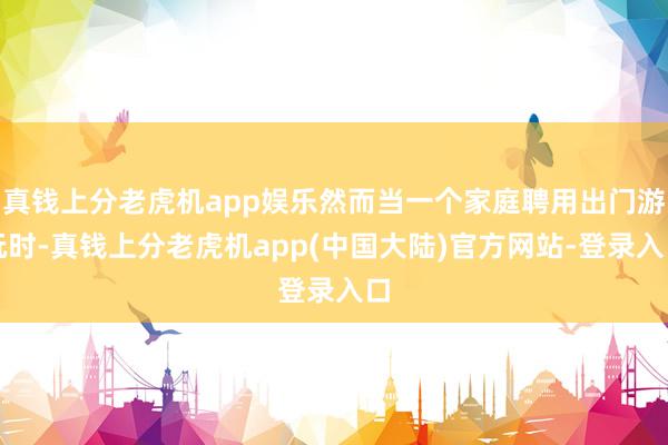 真钱上分老虎机app娱乐然而当一个家庭聘用出门游玩时-真钱上分老虎机app(中国大陆)官方网站-登录入口